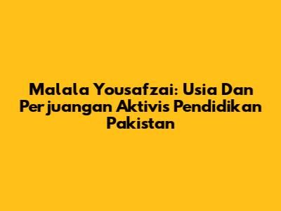 Malala Yousafzai: Usia Dan Perjuangan Aktivis Pendidikan Pakistan