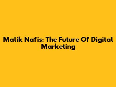Malik Nafis: The Future Of Digital Marketing