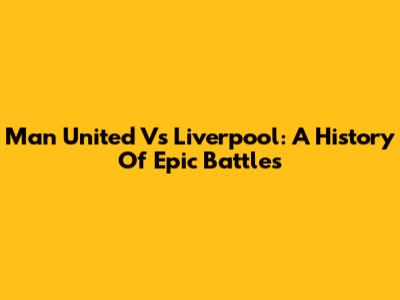 Man United Vs Liverpool: A History Of Epic Battles