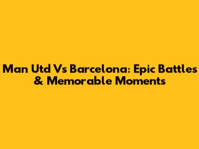 Man Utd Vs Barcelona: Epic Battles & Memorable Moments