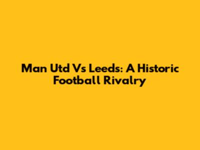 Man Utd Vs Leeds: A Historic Football Rivalry