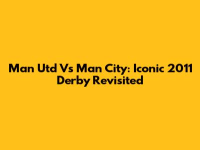 Man Utd Vs Man City: Iconic 2011 Derby Revisited