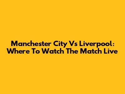 Manchester City Vs Liverpool: Where To Watch The Match Live