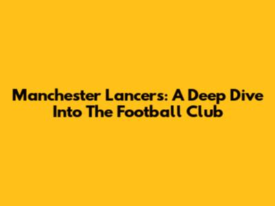 Manchester Lancers: A Deep Dive Into The Football Club