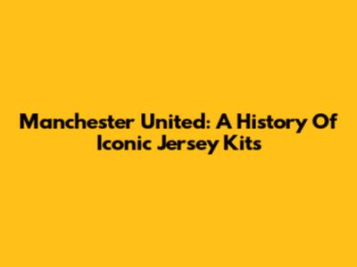Manchester United: A History Of Iconic Jersey Kits