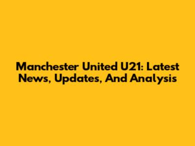 Manchester United U21: Latest News, Updates, And Analysis