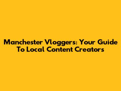 Manchester Vloggers: Your Guide To Local Content Creators