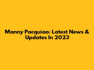 Manny Pacquiao: Latest News & Updates In 2023