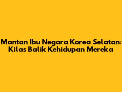 Mantan Ibu Negara Korea Selatan: Kilas Balik Kehidupan Mereka