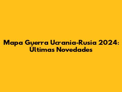 Mapa Guerra Ucrania-Rusia 2024: Últimas Novedades