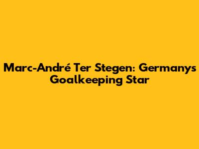 Marc-André Ter Stegen: Germany's Goalkeeping Star