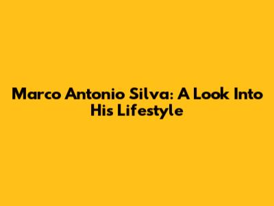 Marco Antonio Silva: A Look Into His Lifestyle