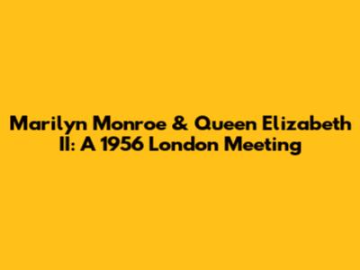 Marilyn Monroe & Queen Elizabeth II: A 1956 London Meeting
