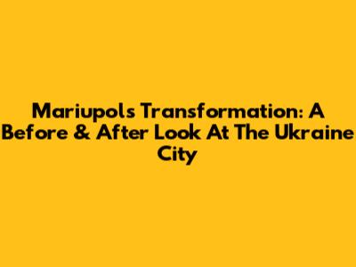 Mariupol's Transformation: A Before & After Look At The Ukraine City