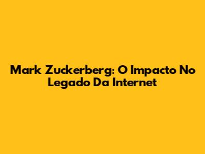 Mark Zuckerberg: O Impacto No Legado Da Internet