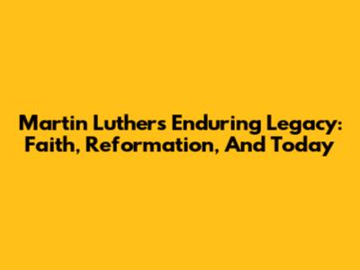 Martin Luther's Enduring Legacy: Faith, Reformation, And Today