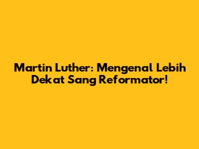 Martin Luther: Mengenal Lebih Dekat Sang Reformator!