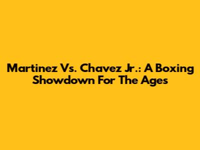 Martinez Vs. Chavez Jr.: A Boxing Showdown For The Ages
