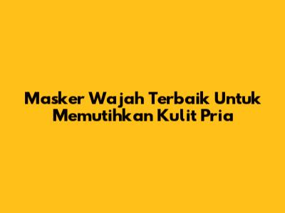 Masker Wajah Terbaik Untuk Memutihkan Kulit Pria
