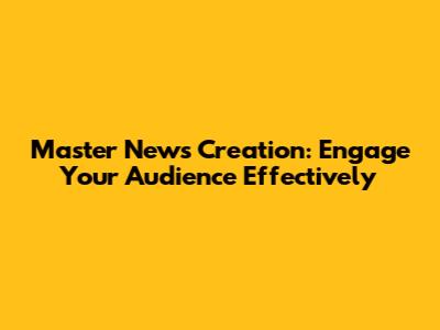 Master News Creation: Engage Your Audience Effectively