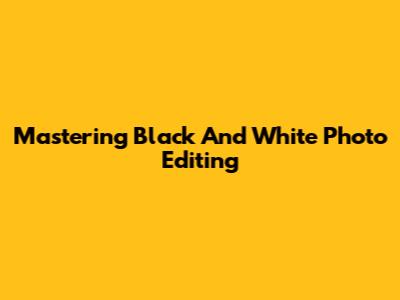 Mastering Black And White Photo Editing