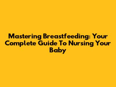 Mastering Breastfeeding: Your Complete Guide To Nursing Your Baby