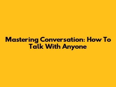 Mastering Conversation: How To Talk With Anyone