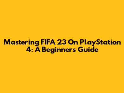 Mastering FIFA 23 On PlayStation 4: A Beginner's Guide