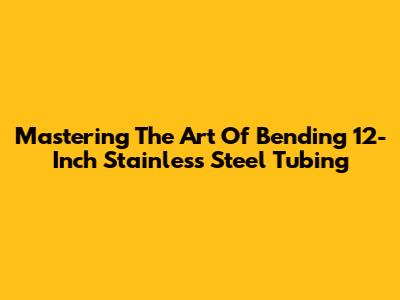 Mastering The Art Of Bending 12-Inch Stainless Steel Tubing
