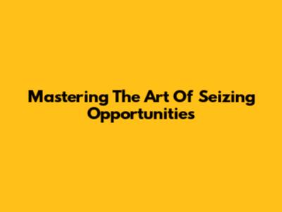 Mastering The Art Of Seizing Opportunities