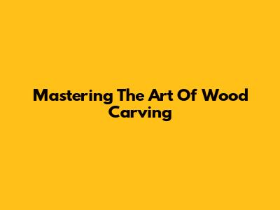 Mastering The Art Of Wood Carving