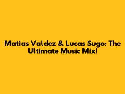 Matias Valdez & Lucas Sugo: The Ultimate Music Mix!