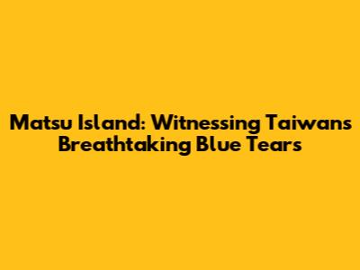 Matsu Island: Witnessing Taiwan's Breathtaking Blue Tears