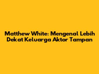 Matthew White: Mengenal Lebih Dekat Keluarga Aktor Tampan