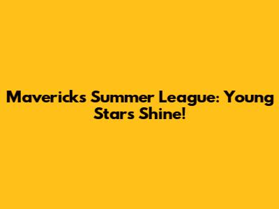Mavericks Summer League: Young Stars Shine!
