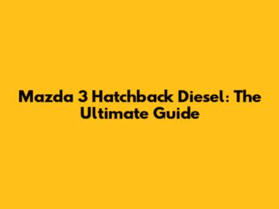 Mazda 3 Hatchback Diesel: The Ultimate Guide
