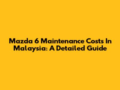 Mazda 6 Maintenance Costs In Malaysia: A Detailed Guide