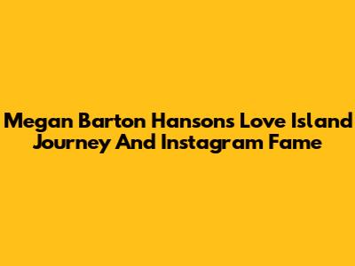 Megan Barton Hanson's Love Island Journey And Instagram Fame