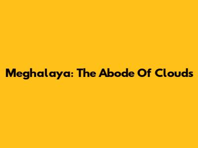 Meghalaya: The Abode Of Clouds