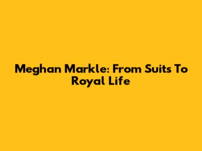 Meghan Markle: From Suits To Royal Life