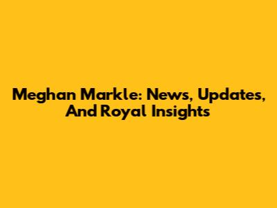 Meghan Markle: News, Updates, And Royal Insights