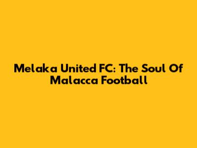 Melaka United FC: The Soul Of Malacca Football