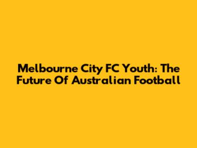Melbourne City FC Youth: The Future Of Australian Football