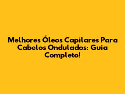 Melhores Óleos Capilares Para Cabelos Ondulados: Guia Completo!