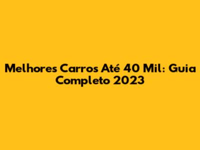 Melhores Carros Até 40 Mil: Guia Completo 2023