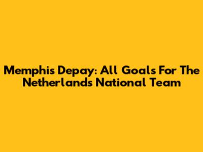 Memphis Depay: All Goals For The Netherlands National Team