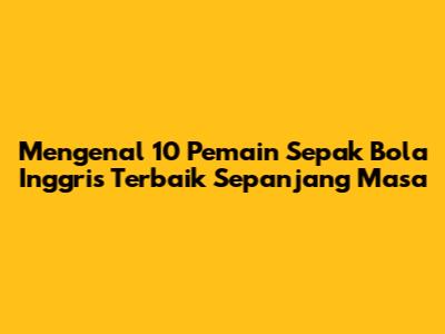 Mengenal 10 Pemain Sepak Bola Inggris Terbaik Sepanjang Masa
