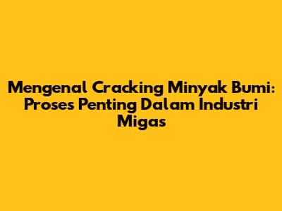 Mengenal Cracking Minyak Bumi: Proses Penting Dalam Industri Migas