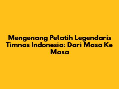 Mengenang Pelatih Legendaris Timnas Indonesia: Dari Masa Ke Masa
