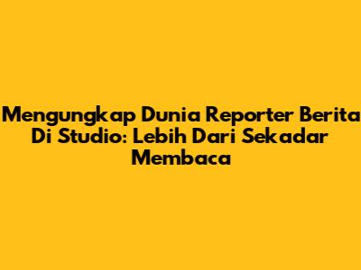 Mengungkap Dunia Reporter Berita Di Studio: Lebih Dari Sekadar Membaca